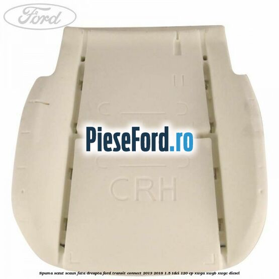 Spuma sezut scaun fata dreapta Ford Transit Connect 2013-2018 1.5 TDCi 120 cp Spuma sezut scaun fata dreapta Ford Transit Connect 2013-2018 1.5 TDCi 120 cp XWGA, XWGB, XWGC diesel