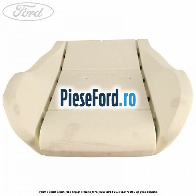 Spuma sezut scaun fata reglaj 4 nivele Ford Focus 2014-2018 2.3 RS 350 cp YVDA benzina