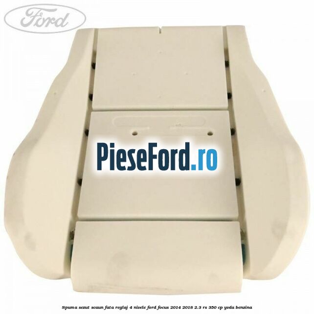 Spuma sezut scaun fata reglaj 4 nivele Ford Focus 2014-2018 2.3 RS 350 cp YVDA benzina