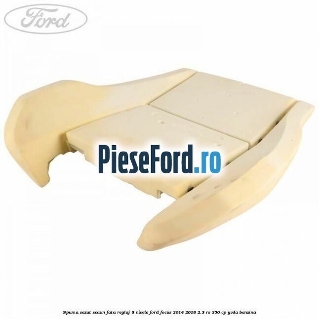Spuma sezut scaun fata reglaj 8 nivele Ford Focus 2014-2018 2.3 RS 350 cp YVDA benzina
