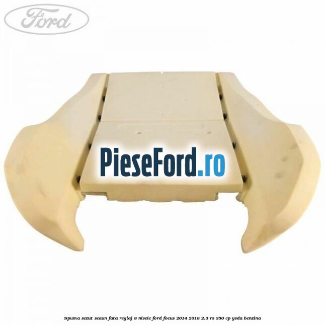 Spuma sezut scaun fata reglaj 8 nivele Ford Focus 2014-2018 2.3 RS 350 cp Spuma sezut scaun fata reglaj 8 nivele Ford Focus 2014-2018 2.3 RS 350 cp YVDA benzina