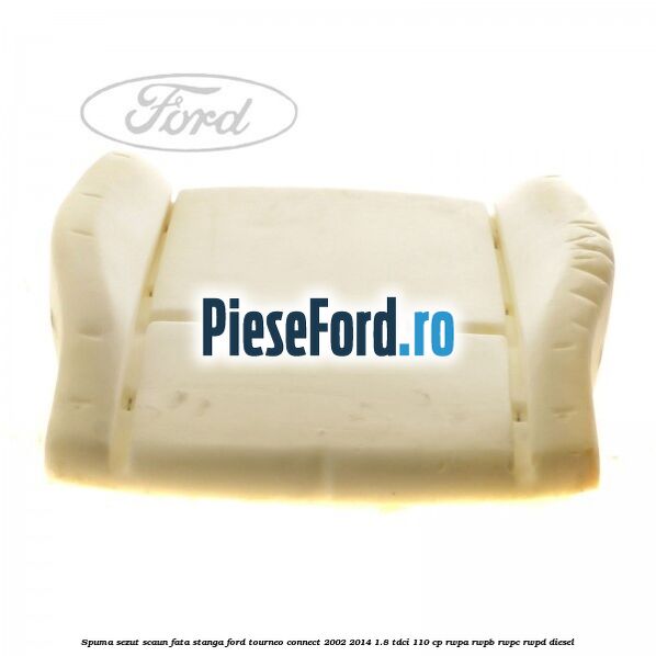 Spuma sezut scaun fata stanga Ford Tourneo Connect 2002-2014 1.8 TDCi 110 cp Spuma sezut scaun fata stanga Ford Tourneo Connect 2002-2014 1.8 TDCi 110 cp RWPA, RWPB, RWPC, RWPD diesel
