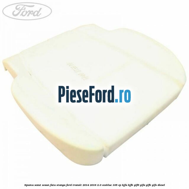 Spuma sezut scaun fata stanga Ford Transit 2014-2018 2.0 EcoBlue 105 cp BJFA, BJFB, YLF6, YLFA, YLFB, YLFS diesel