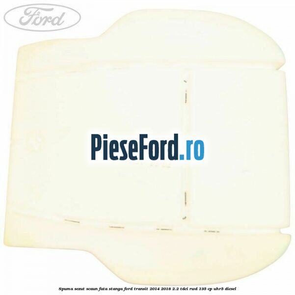 Spuma sezut scaun fata stanga Ford Transit 2014-2018 2.2 TDCi RWD 135 cp Spuma sezut scaun fata stanga Ford Transit 2014-2018 2.2 TDCi RWD 135 cp UHR5 diesel
