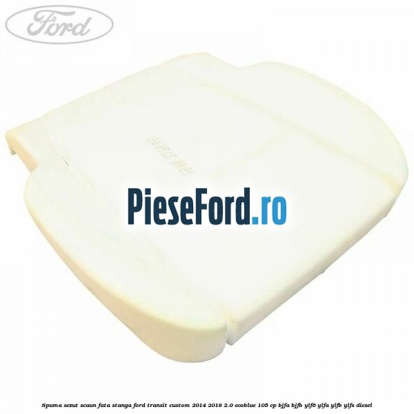 Spuma sezut scaun fata stanga Ford Transit Custom 2014-2018 2.0 EcoBlue 105 cp BJFA, BJFB, YLF6, YLFA, YLFB, YLFS diesel