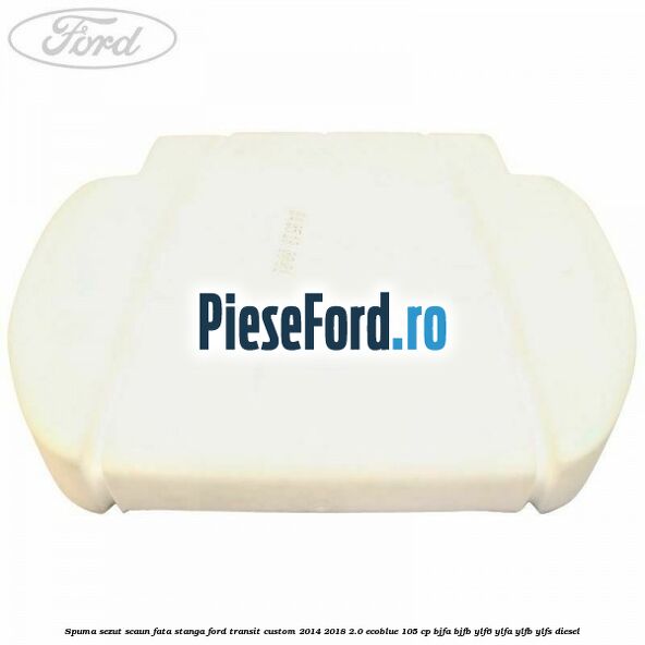 Spuma sezut scaun fata stanga Ford Transit Custom 2014-2018 2.0 EcoBlue 105 cp BJFA, BJFB, YLF6, YLFA, YLFB, YLFS diesel