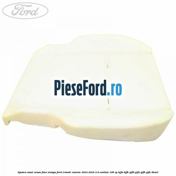 Spuma sezut scaun fata stanga Ford Transit Custom 2014-2018 2.0 EcoBlue 105 cp BJFA, BJFB, YLF6, YLFA, YLFB, YLFS diesel
