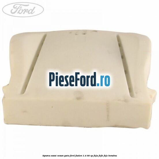Spuma sezut scaun gata Ford Fusion 1.4 80 cp FXJA, FXJB, FXJC benzina