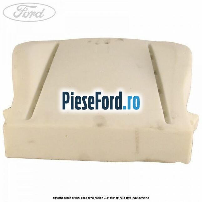 Spuma sezut scaun gata Ford Fusion 1.6 100 cp Spuma sezut scaun gata Ford Fusion 1.6 100 cp FYJA, FYJB, FYJC benzina