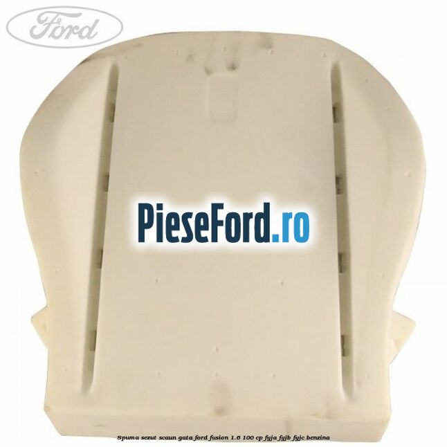 Spuma sezut scaun gata Ford Fusion 1.6 100 cp Spuma sezut scaun gata Ford Fusion 1.6 100 cp FYJA, FYJB, FYJC benzina