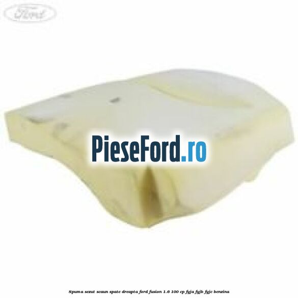 Spuma sezut scaun spate dreapta Ford Fusion 1.6 100 cp Spuma sezut scaun spate dreapta Ford Fusion 1.6 100 cp FYJA, FYJB, FYJC benzina