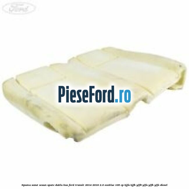 Spuma sezut scaun spate dublu BUS Ford Transit 2014-2018 2.0 EcoBlue 105 cp BJFA, BJFB, YLF6, YLFA, YLFB, YLFS diesel