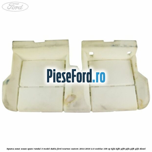 Spuma sezut scaun spate randul 3 model dublu Ford Tourneo Custom 2014-2018 2.0 EcoBlue 105 cp BJFA, BJFB, YLF6, YLFA, YLFB, YLFS diesel