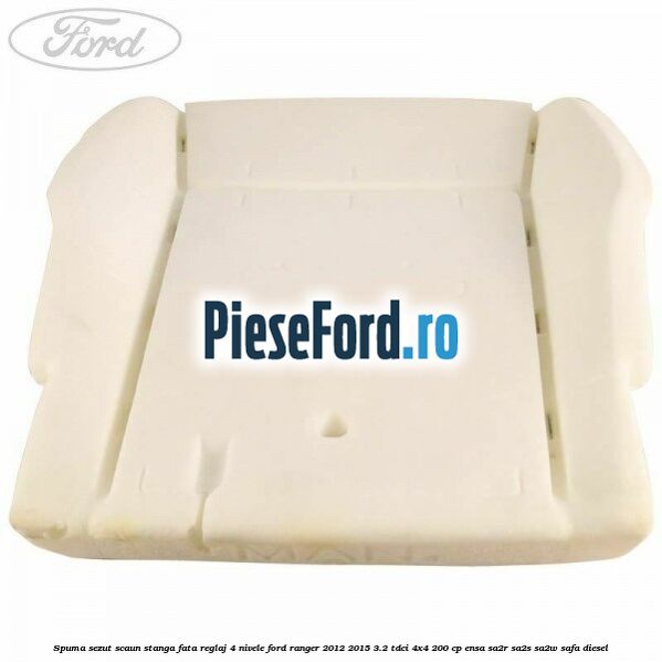 Spuma sezut scaun stanga fata reglaj 4 nivele Ford Ranger 2012-2015 3.2 TDCi 4x4 200 cp Spuma sezut scaun stanga fata reglaj 4 nivele Ford Ranger 2012-2015 3.2 TDCi 4x4 200 cp ENSA, SA2R, SA2S, SA2W, SAFA diesel