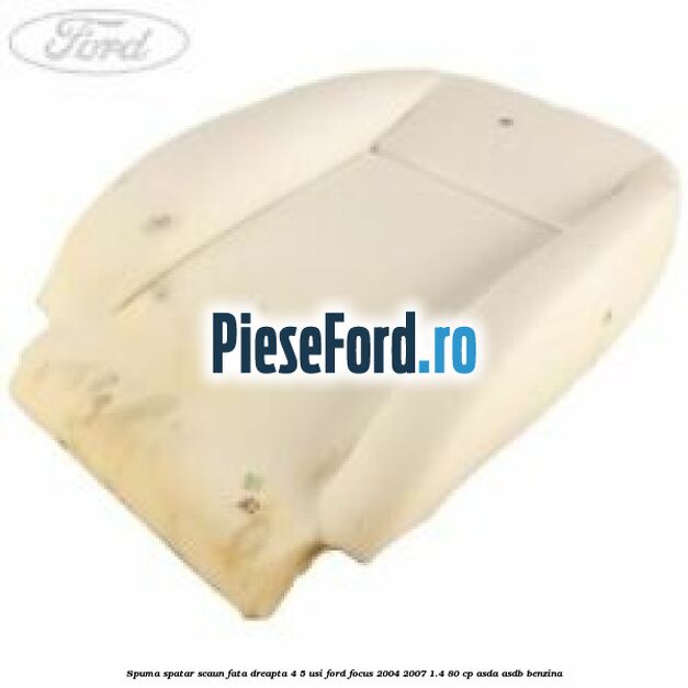 Spuma spatar scaun fata dreapta 4/5 usi Ford Focus 2004-2007 1.4 80 cp ASDA, ASDB benzina