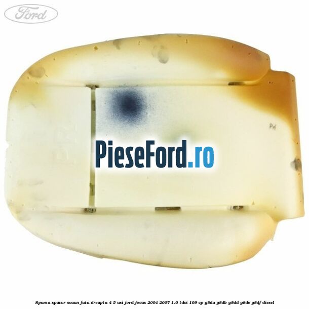 Spuma spatar scaun fata dreapta 4/5 usi Ford Focus 2004-2007 1.6 TDCi 109 cp Spuma spatar scaun fata dreapta 4/5 usi Ford Focus 2004-2007 1.6 TDCi 109 cp G8DA, G8DB, G8DD, G8DE, G8DF diesel