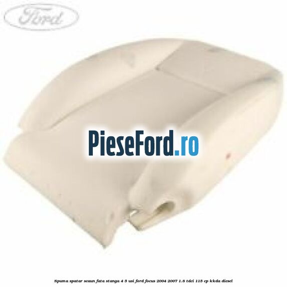 Spuma spatar scaun fata stanga 4/5 usi Ford Focus 2004-2007 1.8 TDCi 115 cp Spuma spatar scaun fata stanga 4/5 usi Ford Focus 2004-2007 1.8 TDCi 115 cp KKDA diesel
