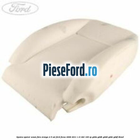 Spuma spatar scaun fata stanga 4/5 usi Ford Focus 2008-2011 1.6 TDCi 109 cp G8DA, G8DB, G8DD, G8DE, G8DF diesel