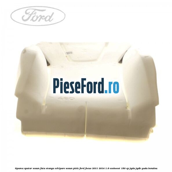 Spuma spatar scaun fata stanga echipare scaun piele Ford Focus 2011-2014 1.6 EcoBoost 150 cp Spuma spatar scaun fata stanga echipare scaun piele Ford Focus 2011-2014 1.6 EcoBoost 150 cp JQDA, JQDB, YUDA benzina