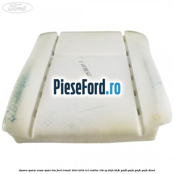 Spuma spatar scaun spate BUS Ford Transit 2014-2018 2.0 EcoBlue 130 cp Spuma spatar scaun spate BUS Ford Transit 2014-2018 2.0 EcoBlue 130 cp BKFA, BKFB, YMF6, YMFA, YMFB, YMFS diesel