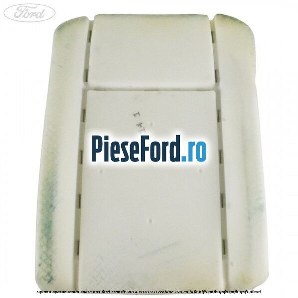 Spuma spatar scaun spate BUS Ford Transit 2014-2018 2.0 EcoBlue 170 cp Spuma spatar scaun spate BUS Ford Transit 2014-2018 2.0 EcoBlue 170 cp BLFA, BLFB, YNF6, YNFA, YNFB, YNFS diesel