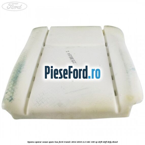 Spuma spatar scaun spate BUS Ford Transit 2014-2018 2.2 TDCi 100 cp DRF5, DRFF, DRFG diesel