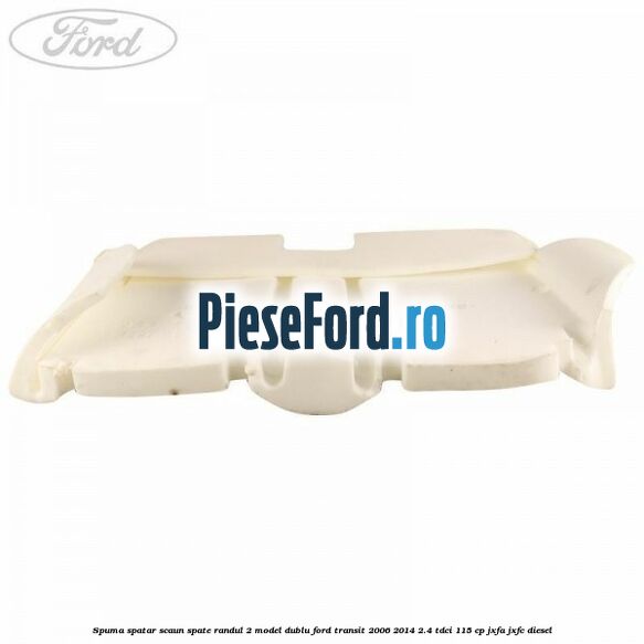 Spuma spatar scaun spate randul 2 model dublu Ford Transit 2006-2014 2.4 TDCi 115 cp Spuma spatar scaun spate randul 2 model dublu Ford Transit 2006-2014 2.4 TDCi 115 cp JXFA, JXFC diesel
