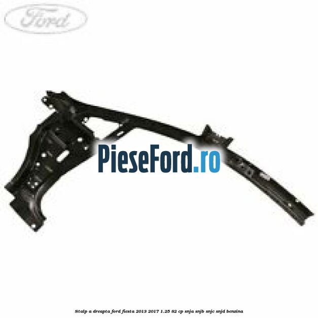 Stalp A dreapta Ford Fiesta 2013-2017 1.25 82 cp SNJA, SNJB, SNJC, SNJD benzina