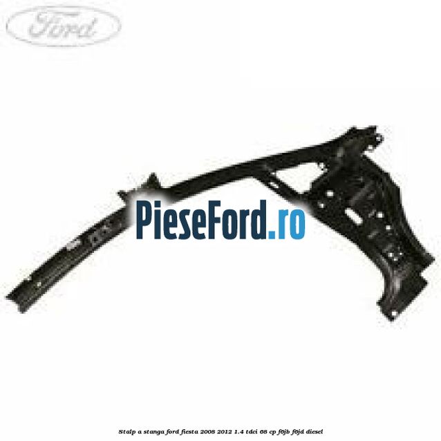 Stalp A stanga Ford Fiesta 2008-2012 1.4 TDCi 68 cp F6JB, F6JD diesel