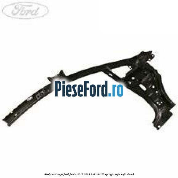 Stalp A stanga Ford Fiesta 2013-2017 1.5 TDCi 75 cp UGJC, XUJA, XUJB diesel
