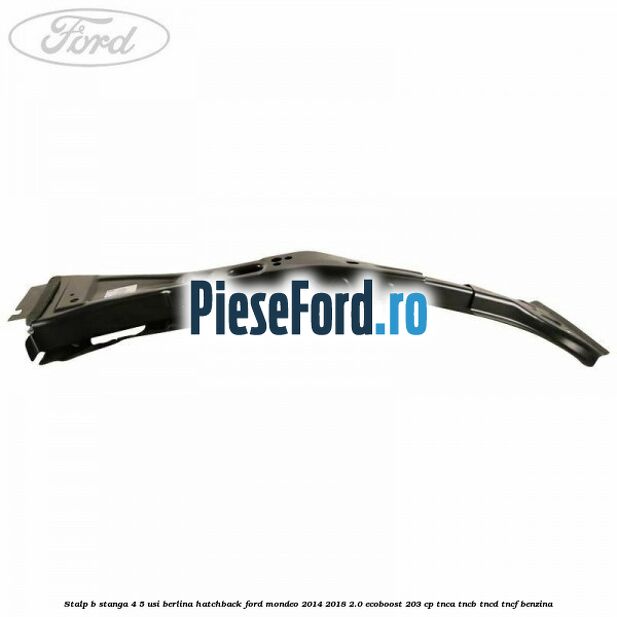 Stalp B stanga 4/5 usi berlina/hatchback Ford Mondeo 2014-2018 2.0 EcoBoost 203 cp Stalp B stanga 4/5 usi berlina/hatchback Ford Mondeo 2014-2018 2.0 EcoBoost 203 cp TNCA, TNCB, TNCD, TNCF benzina