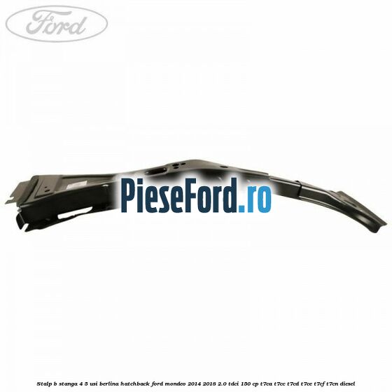 Stalp B stanga 4/5 usi berlina/hatchback Ford Mondeo 2014-2018 2.0 TDCi 150 cp Stalp B stanga 4/5 usi berlina/hatchback Ford Mondeo 2014-2018 2.0 TDCi 150 cp T7CA, T7CC, T7CD, T7CE, T7CF, T7CN diesel