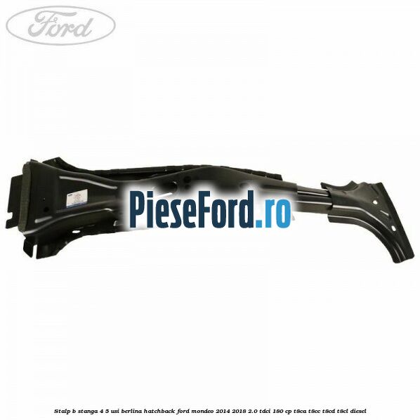 Stalp B stanga 4/5 usi berlina/hatchback Ford Mondeo 2014-2018 2.0 TDCi 180 cp Stalp B stanga 4/5 usi berlina/hatchback Ford Mondeo 2014-2018 2.0 TDCi 180 cp T8CA, T8CC, T8CD, T8CL diesel