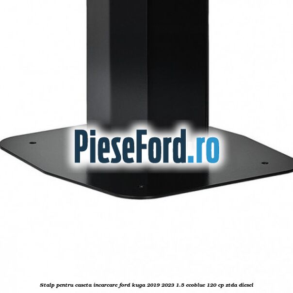 Stalp pentru caseta incarcare Ford Kuga 2019-2023 1.5 EcoBlue 120 cp Stalp pentru caseta incarcare Ford Kuga 2019-2023 1.5 EcoBlue 120 cp ZTDA diesel