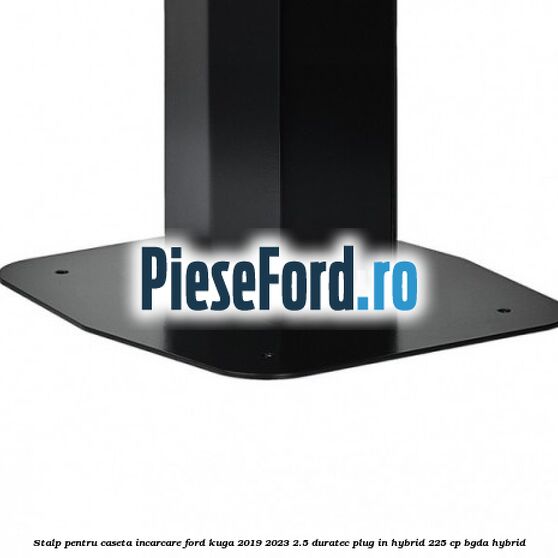 Stalp pentru caseta incarcare Ford Kuga 2019-2023 2.5 Duratec Plug-in-Hybrid 225 cp Stalp pentru caseta incarcare Ford Kuga 2019-2023 2.5 Duratec Plug-in-Hybrid 225 cp BGDA hybrid