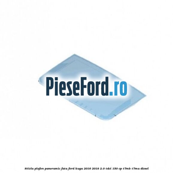 Sticla plafon panoramic fata Ford Kuga 2016-2018 2.0 TDCi 150 cp T7MB, T7MA diesel