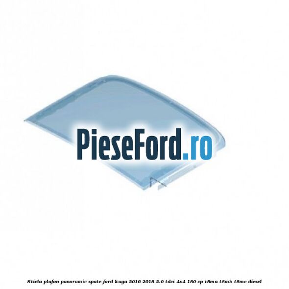 Sticla plafon panoramic spate Ford Kuga 2016-2018 2.0 TDCi 4x4 180 cp T8MA, T8MB, T8MC diesel