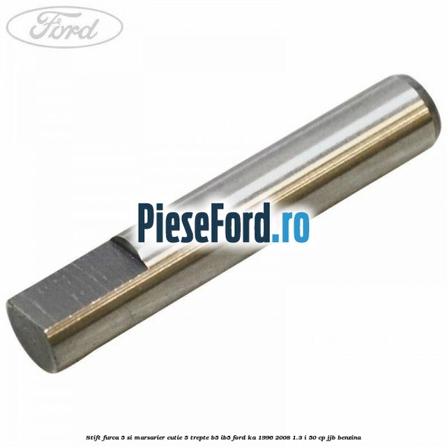 Stift furca 5 si marsarier cutie 5 trepte B5/IB5 Ford Ka 1996-2008 1.3 i 50 cp Stift furca 5 si marsarier cutie 5 trepte B5/IB5 Ford Ka 1996-2008 1.3 i 50 cp JJB benzina