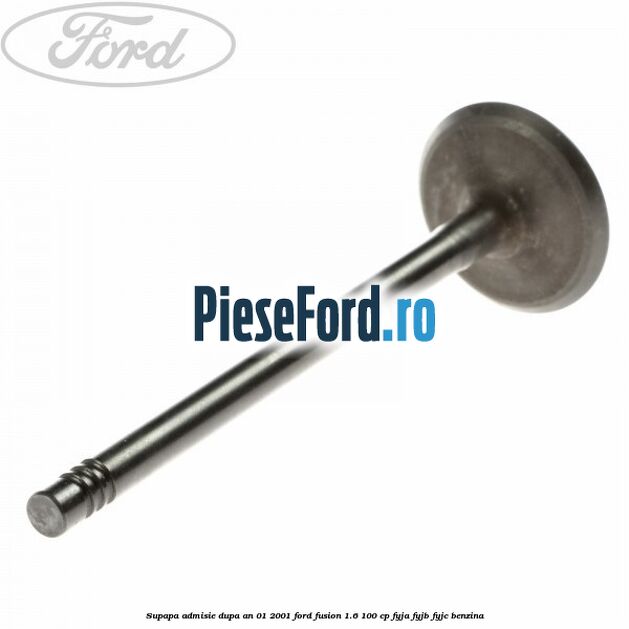 Supapa admisie dupa an 01/2001 Ford Fusion 1.6 100 cp Supapa admisie dupa an 01/2001 Ford Fusion 1.6 100 cp FYJA, FYJB, FYJC benzina