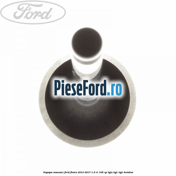 Supapa evacuare Ford Fiesta 2013-2017 1.6 Ti 105 cp IQJA, IQJC, IQJE benzina