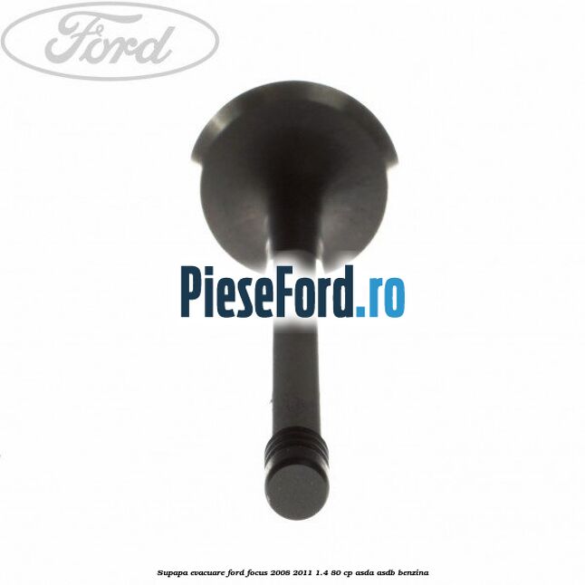 Supapa evacuare Ford Focus 2008-2011 1.4 80 cp Supapa evacuare Ford Focus 2008-2011 1.4 80 cp ASDA, ASDB benzina