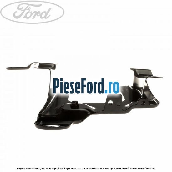 Suport acumulator partea stanga Ford Kuga 2013-2016 1.5 EcoBoost 4x4 182 cp M9MA, M9MB, M9MC, M9MD benzina