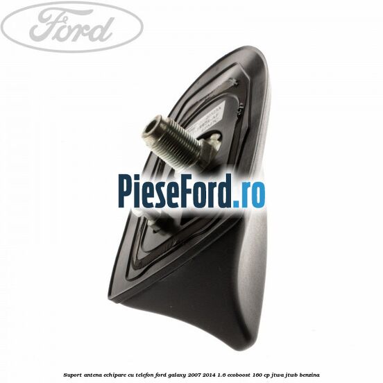 Suport antena echipare cu telefon Ford Galaxy 2007-2014 1.6 EcoBoost 160 cp JTWA, JTWB benzina