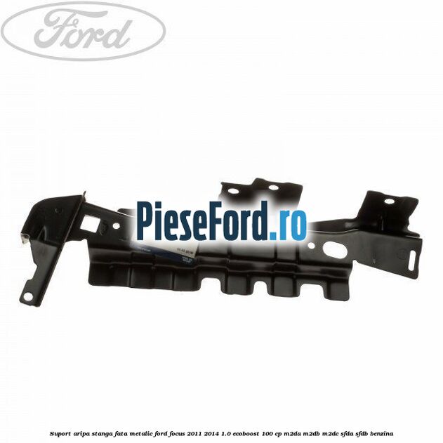Suport aripa stanga fata metalic Ford Focus 2011-2014 1.0 EcoBoost 100 cp M2DA, M2DB, M2DC, SFDA, SFDB benzina