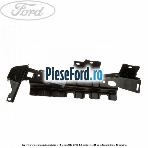 Suport aripa stanga fata metalic Ford Focus 2011-2014 1.0 EcoBoost 125 cp M1DA, M1DC, M1DD benzina