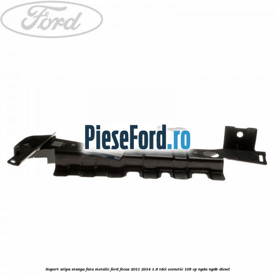 Suport aripa stanga fata metalic Ford Focus 2011-2014 1.6 TDCi ECOnetic 105 cp NGDA, NGDB diesel