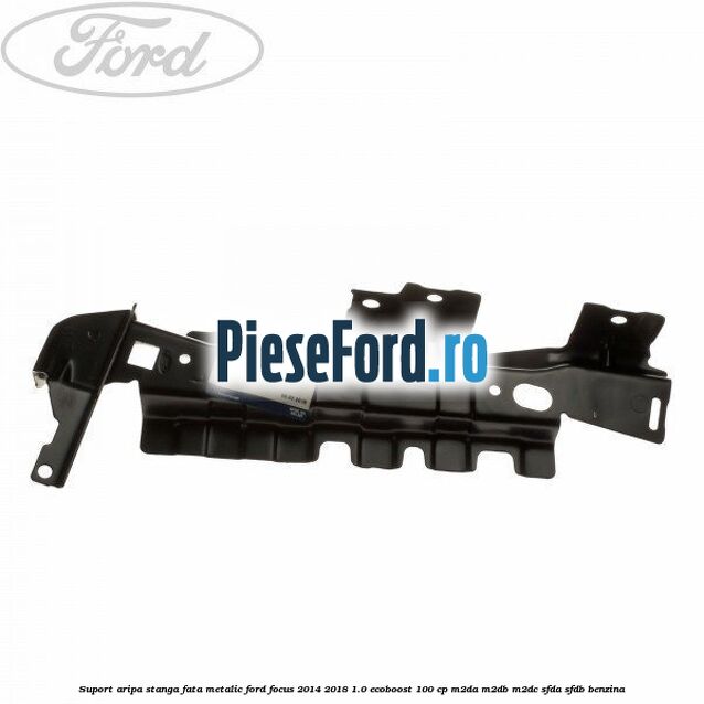 Suport aripa stanga fata metalic Ford Focus 2014-2018 1.0 EcoBoost 100 cp M2DA, M2DB, M2DC, SFDA, SFDB benzina
