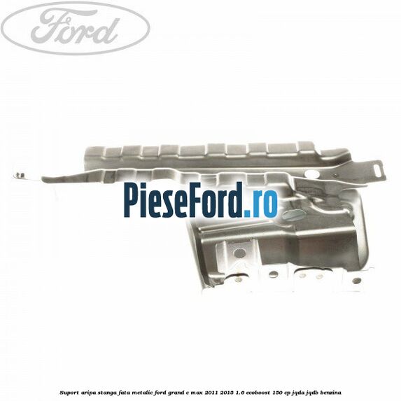 Suport aripa stanga fata metalic Ford Grand C-Max 2011-2015 1.6 EcoBoost 150 cp JQDA, JQDB benzina