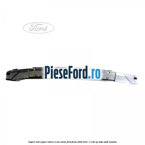 Suport bara spate centru 4 usi combi Ford Focus 2008-2011 1.4 80 cp ASDA, ASDB benzina
