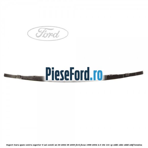 Suport bara spate centru superior 5 usi combi an 03/2002-05/2005 Ford Focus 1998-2004 2.0 16V 131 cp EDDB, EDDC, EDDD, EDDF benzina